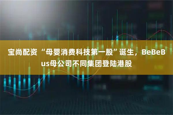 宝尚配资 “母婴消费科技第一股”诞生，BeBeBus母公司不同集团登陆港股