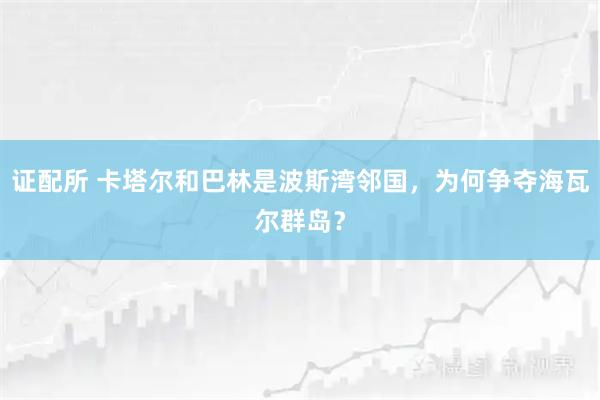 证配所 卡塔尔和巴林是波斯湾邻国，为何争夺海瓦尔群岛？