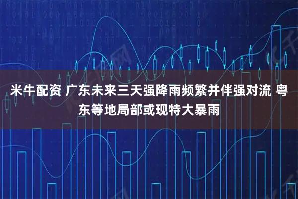 米牛配资 广东未来三天强降雨频繁并伴强对流 粤东等地局部或现特大暴雨