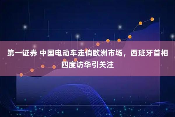 第一证券 中国电动车走俏欧洲市场，西班牙首相四度访华引关注