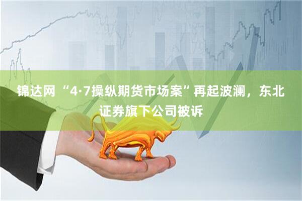 锦达网 “4·7操纵期货市场案”再起波澜，东北证券旗下公司被诉