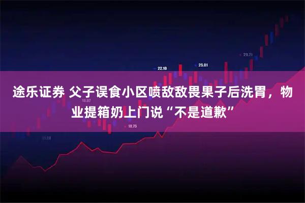途乐证券 父子误食小区喷敌敌畏果子后洗胃，物业提箱奶上门说“不是道歉”