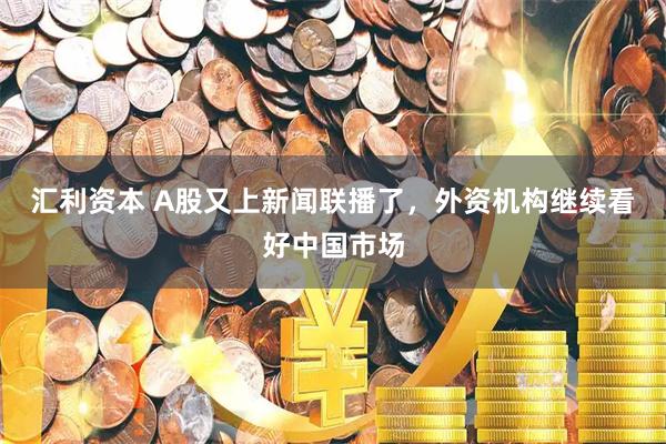 汇利资本 A股又上新闻联播了，外资机构继续看好中国市场