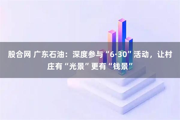 股合网 广东石油:深度参与“6·30”活动,让村庄有“光景”更有“钱景”