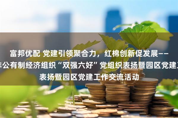 富邦优配 党建引领聚合力,红棉创新促发展——广州市举办非公有制经济组织“双强六好”党组织表扬暨园区党建工作交流活动