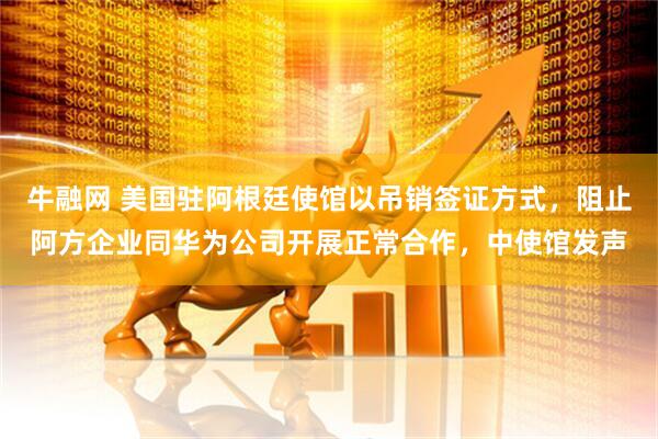 牛融网 美国驻阿根廷使馆以吊销签证方式，阻止阿方企业同华为公司开展正常合作，中使馆发声