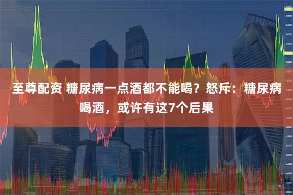 至尊配资 糖尿病一点酒都不能喝？怒斥：糖尿病喝酒，或许有这7个后果